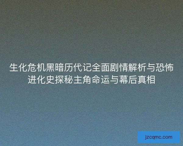 生化危机黑暗历代记全面剧情解析与恐怖进化史探秘主角命运与幕后真相