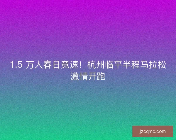1.5 万人春日竞速！杭州临平半程马拉松激情开跑