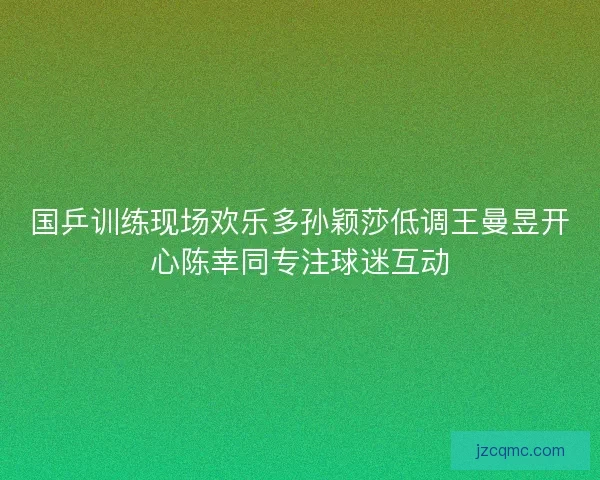 国乒训练现场欢乐多孙颖莎低调王曼昱开心陈幸同专注球迷互动