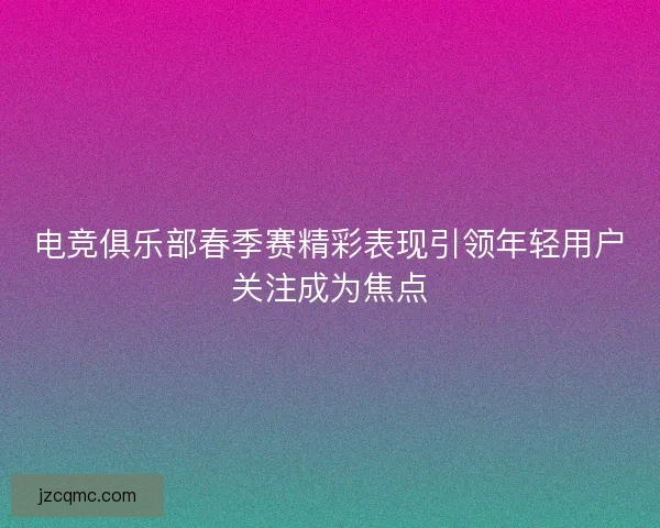 电竞俱乐部春季赛精彩表现引领年轻用户关注成为焦点