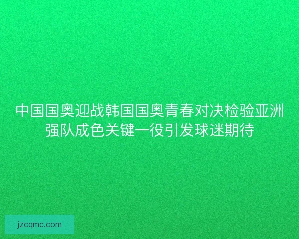 中国国奥迎战韩国国奥青春对决检验亚洲强队成色关键一役引发球迷期待