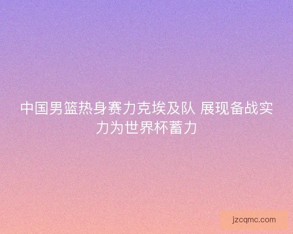 中国男篮热身赛力克埃及队 展现备战实力为世界杯蓄力