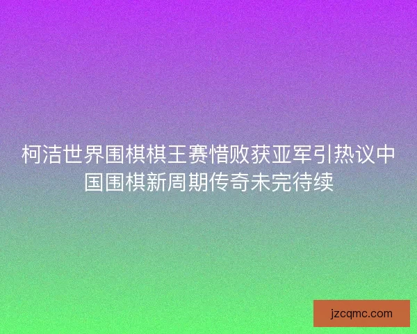 柯洁世界围棋棋王赛惜败获亚军引热议中国围棋新周期传奇未完待续
