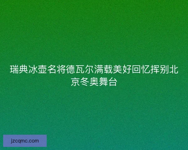 瑞典冰壶名将德瓦尔满载美好回忆挥别北京冬奥舞台