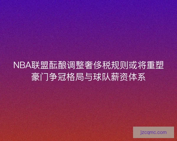 NBA联盟酝酿调整奢侈税规则或将重塑豪门争冠格局与球队薪资体系