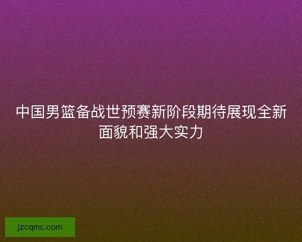 中国男篮备战世预赛新阶段期待展现全新面貌和强大实力